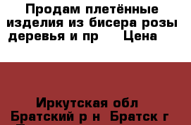 Продам плетённые изделия из бисера(розы.деревья и пр.) › Цена ­ 500 - Иркутская обл., Братский р-н, Братск г. Подарки и сувениры » Изделия ручной работы   . Иркутская обл.